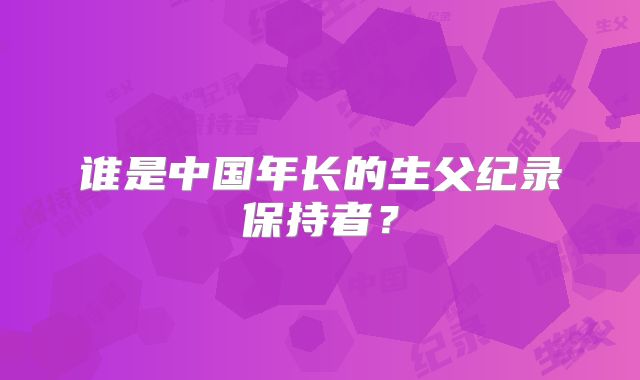 谁是中国年长的生父纪录保持者？