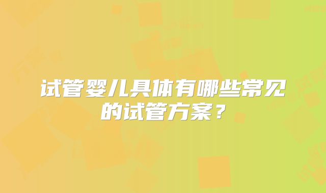 试管婴儿具体有哪些常见的试管方案？