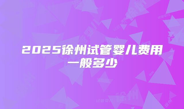 2025徐州试管婴儿费用一般多少