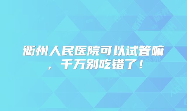 衢州人民医院可以试管嘛,千万别吃错了!
