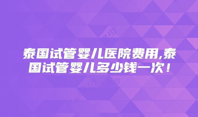 泰国试管婴儿医院费用,泰国试管婴儿多少钱一次！
