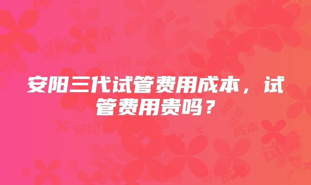 安阳三代试管费用成本，试管费用贵吗？