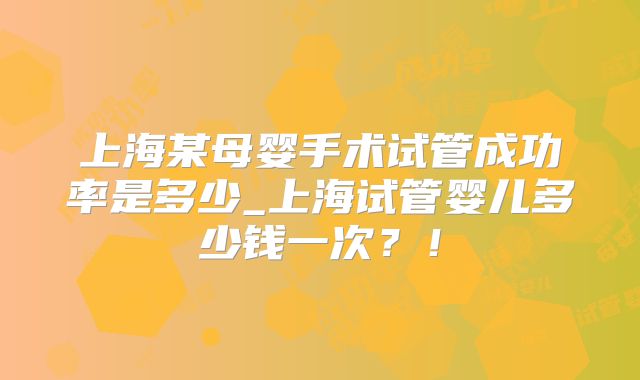 上海某母婴手术试管成功率是多少_上海试管婴儿多少钱一次？！