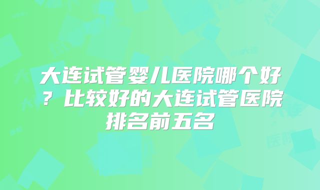 大连试管婴儿医院哪个好?比较好的大连试管医院排名前五名