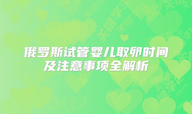 俄罗斯试管婴儿取卵时间及注意事项全解析