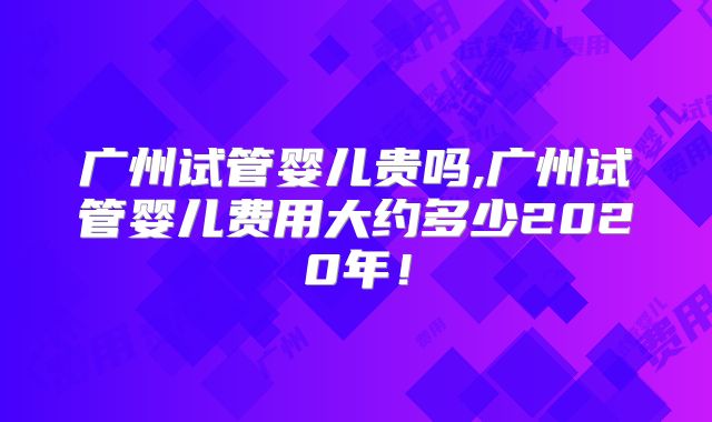 广州试管婴儿贵吗,广州试管婴儿费用大约多少2020年！