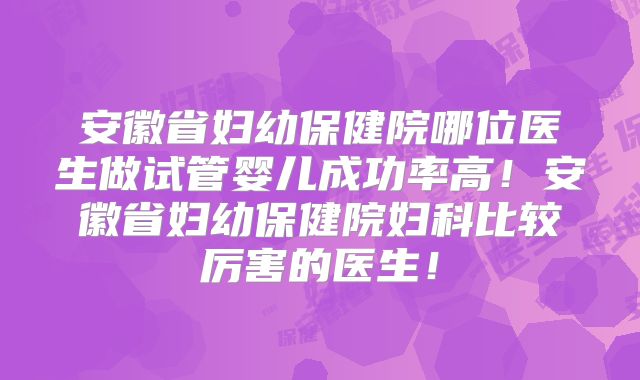 安徽省妇幼保健院哪位医生做试管婴儿成功率高!安徽省妇幼保健院妇科比较厉害的医生!