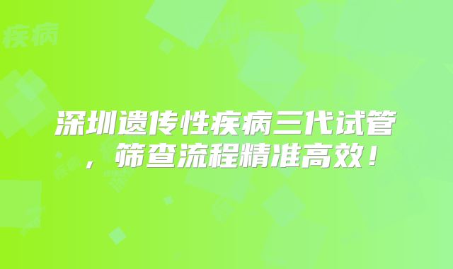 深圳遗传性疾病三代试管，筛查流程精准高效！