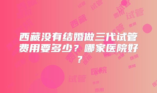 西藏没有结婚做三代试管费用要多少？哪家医院好？