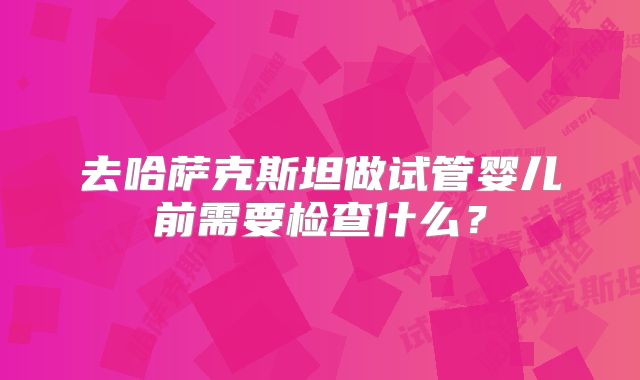 去哈萨克斯坦做试管婴儿前需要检查什么？