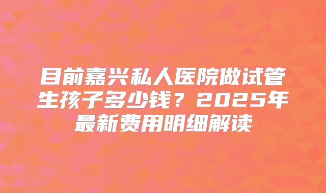 目前嘉兴私人医院做试管生孩子多少钱？2025年最新费用明细解读