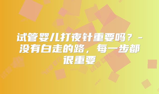 试管婴儿打夜针重要吗？-没有白走的路，每一步都很重要