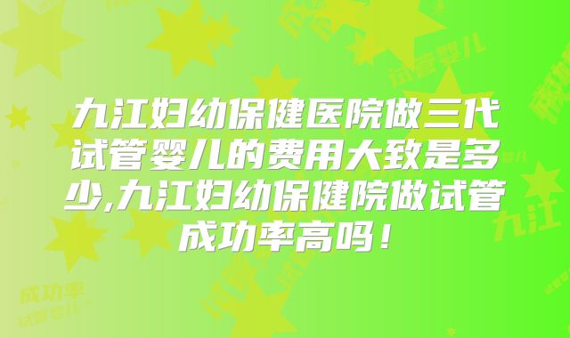 九江妇幼保健医院做三代试管婴儿的费用大致是多少,九江妇幼保健院做试管成功率高吗！