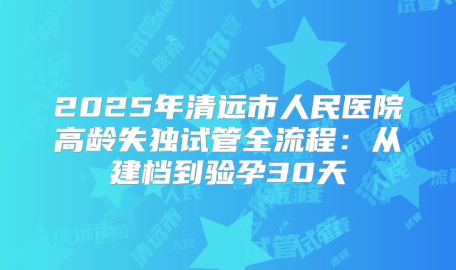 2025年清远市人民医院高龄失独试管全流程：从建档到验孕30天