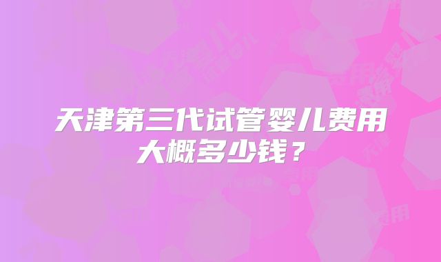 天津第三代试管婴儿费用大概多少钱？