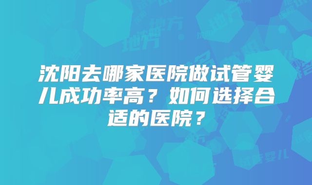 沈阳去哪家医院做试管婴儿成功率高?如何选择合适的医院?
