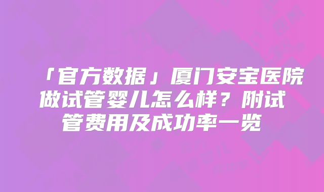 「官方数据」厦门安宝医院做试管婴儿怎么样？附试管费用及成功率一览