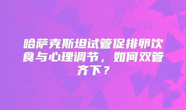 哈萨克斯坦试管促排卵饮食与心理调节，如何双管齐下？