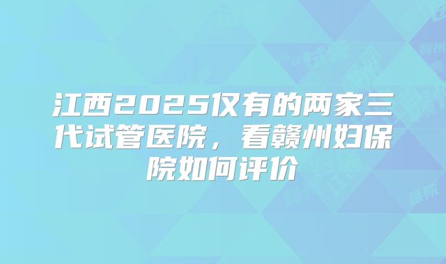 江西2025仅有的两家三代试管医院,看赣州妇保院如何评价