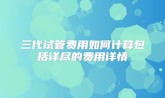 三代试管费用如何计算包括详尽的费用详情