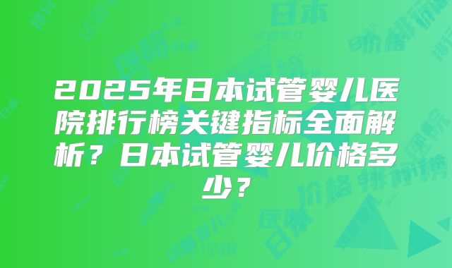 2025年日本试管婴儿医院排行榜关键指标全面解析？日本试管婴儿价格多少？