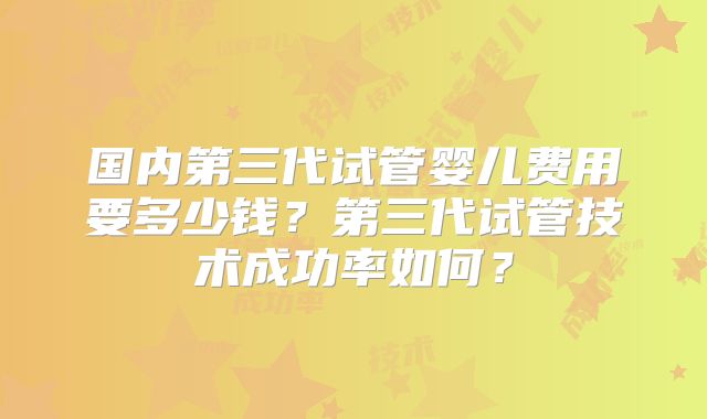 国内第三代试管婴儿费用要多少钱?第三代试管技术成功率如何?