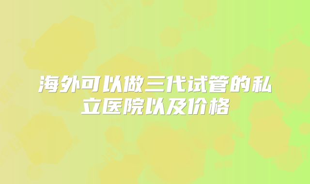 海外可以做三代试管的私立医院以及价格