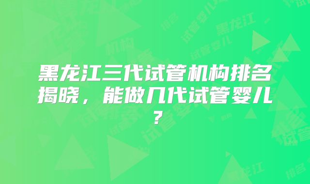 黑龙江三代试管机构排名揭晓，能做几代试管婴儿？