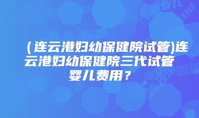 （连云港妇幼保健院试管)连云港妇幼保健院三代试管婴儿费用？