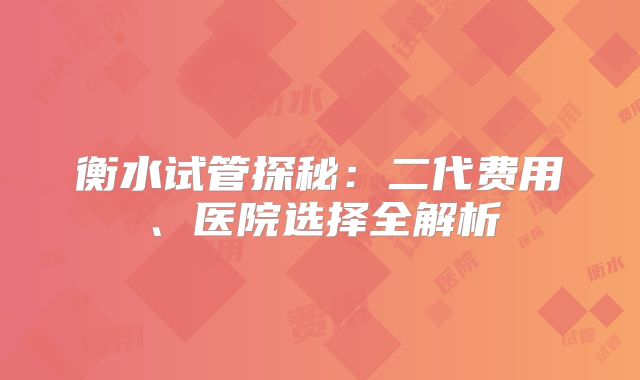 衡水试管探秘：二代费用、医院选择全解析