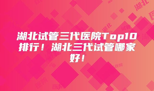 湖北试管三代医院Top10排行!湖北三代试管哪家好!