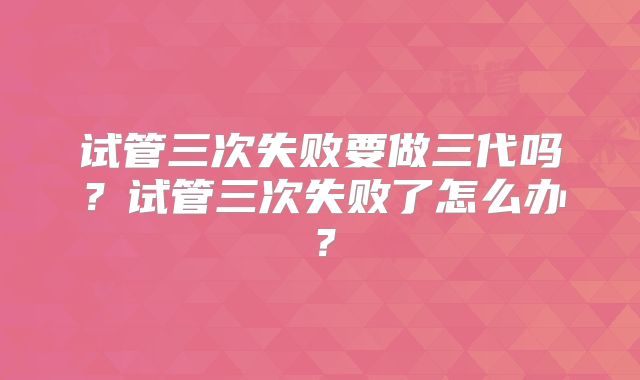 试管三次失败要做三代吗？试管三次失败了怎么办？