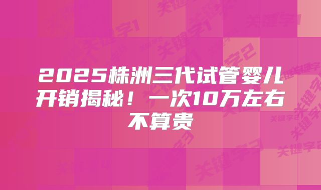 2025株洲三代试管婴儿开销揭秘！一次10万左右不算贵