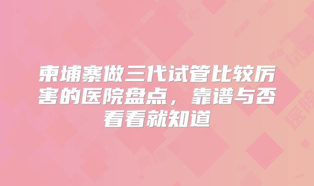 柬埔寨做三代试管比较厉害的医院盘点,靠谱与否看看就知道