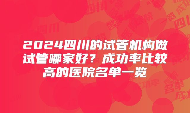 2024四川的试管机构做试管哪家好？成功率比较高的医院名单一览