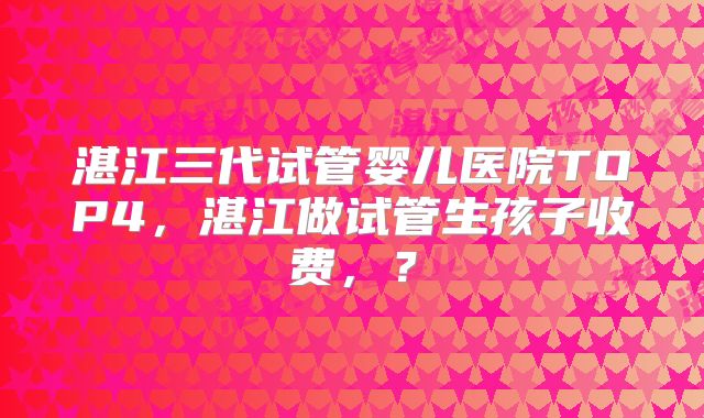 湛江三代试管婴儿医院TOP4，湛江做试管生孩子收费，？