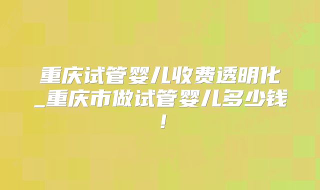 重庆试管婴儿收费透明化_重庆市做试管婴儿多少钱！