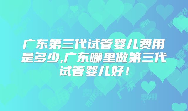 广东第三代试管婴儿费用是多少,广东哪里做第三代试管婴儿好！