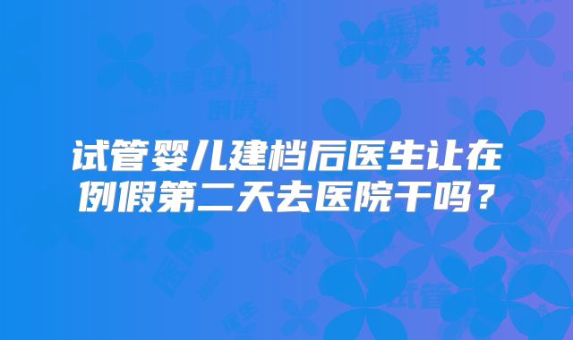 试管婴儿建档后医生让在例假第二天去医院干吗?