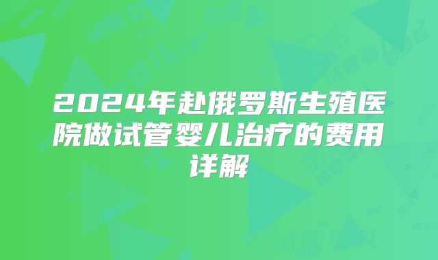 2024年赴俄罗斯生殖医院做试管婴儿治疗的费用详解