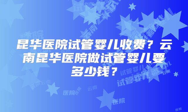 昆华医院试管婴儿收费？云南昆华医院做试管婴儿要多少钱？