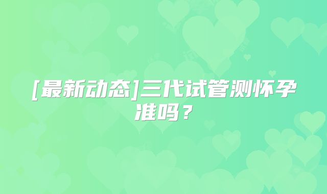 [最新动态]三代试管测怀孕准吗？