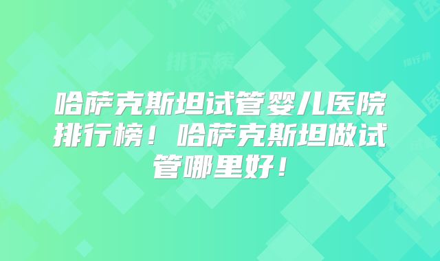 哈萨克斯坦试管婴儿医院排行榜！哈萨克斯坦做试管哪里好！