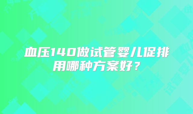 血压140做试管婴儿促排用哪种方案好？