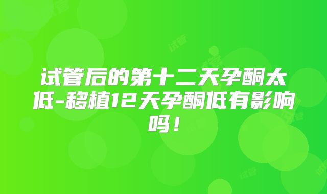 试管后的第十二天孕酮太低-移植12天孕酮低有影响吗！