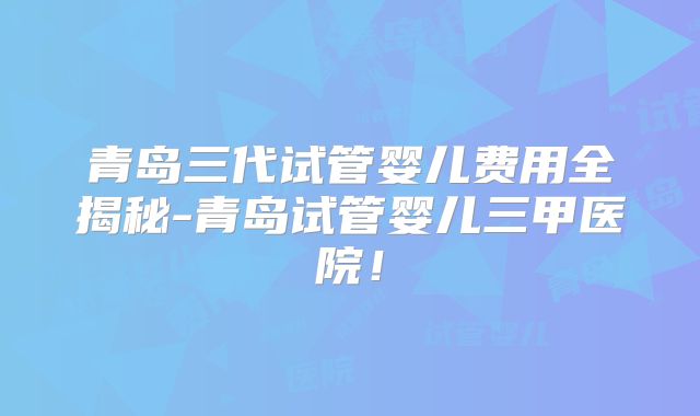 青岛三代试管婴儿费用全揭秘-青岛试管婴儿三甲医院!