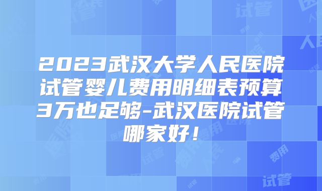 2023武汉大学人民医院试管婴儿费用明细表预算3万也足够-武汉医院试管哪家好！