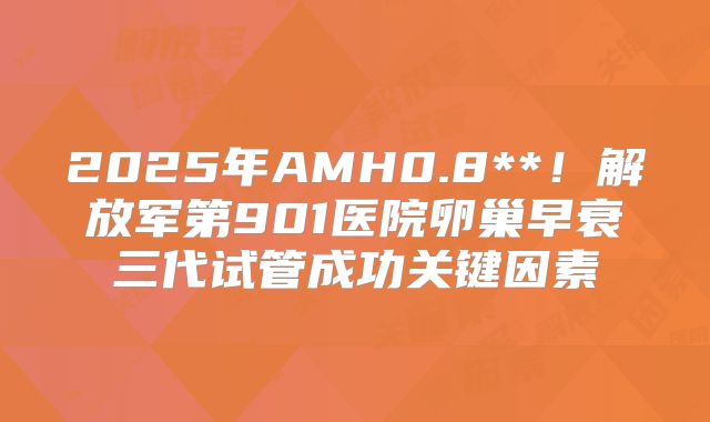 2025年AMH0.8**！解放军第901医院卵巢早衰三代试管成功关键因素