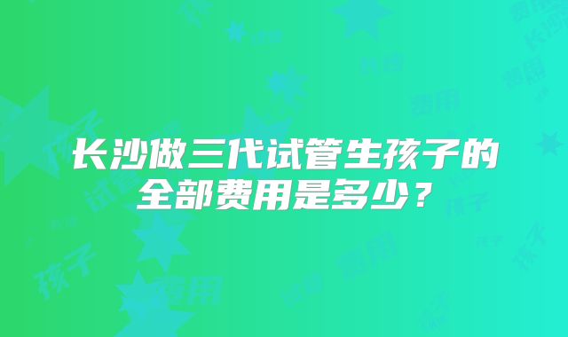 长沙做三代试管生孩子的全部费用是多少？