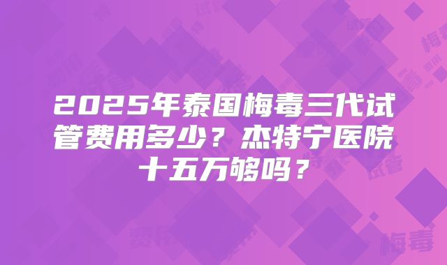 2025年泰国梅毒三代试管费用多少?杰特宁医院十五万够吗?